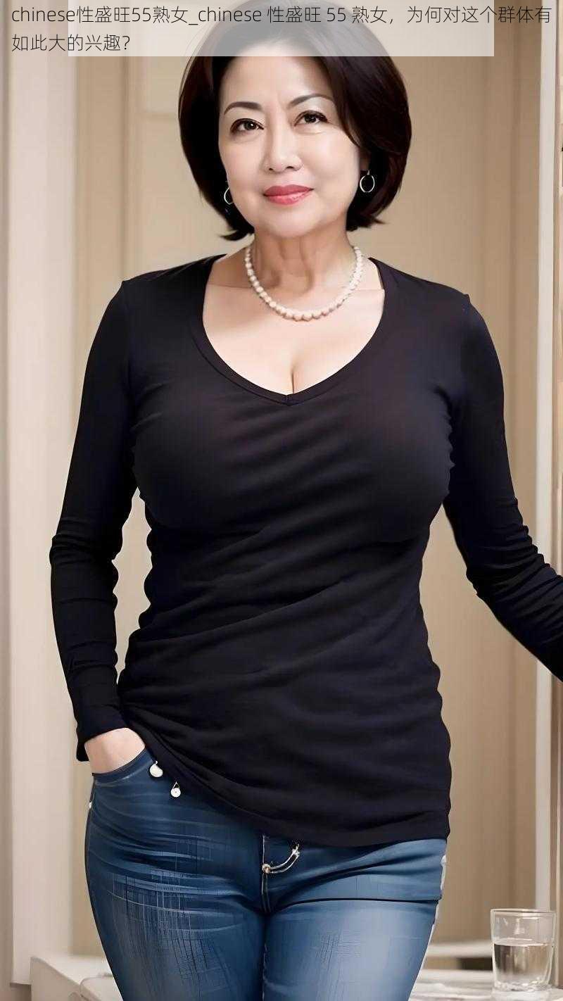 chinese性盛旺55熟女_chinese 性盛旺 55 熟女,为何对这个群体有如此大的兴趣?
