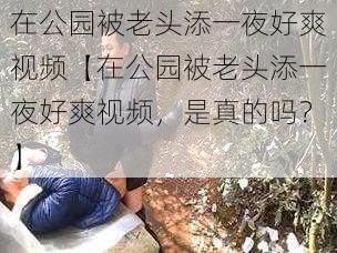 在公园被老头添一夜好爽视频【在公园被老头添一夜好爽视频,是真的吗?】