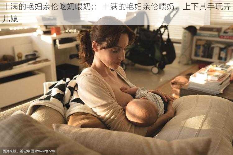 丰满的艳妇亲伦吃奶喂奶;:丰满的艳妇亲伦喂奶,上下其手玩弄儿媳