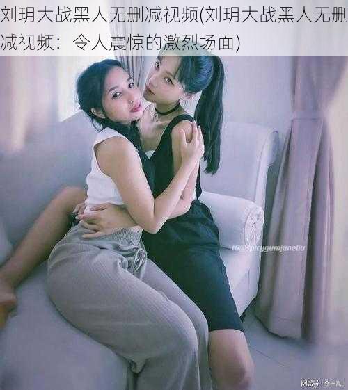 刘玥大战黑人无删减视频(刘玥大战黑人无删减视频:令人震惊的激烈场面)