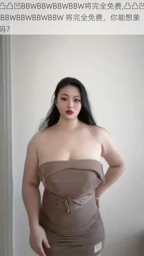 凸凸凹BBWBBWBBWBBW将完全免费,凸凸凹 BBWBBWBBWBBW 将完全免费,你能想象吗?